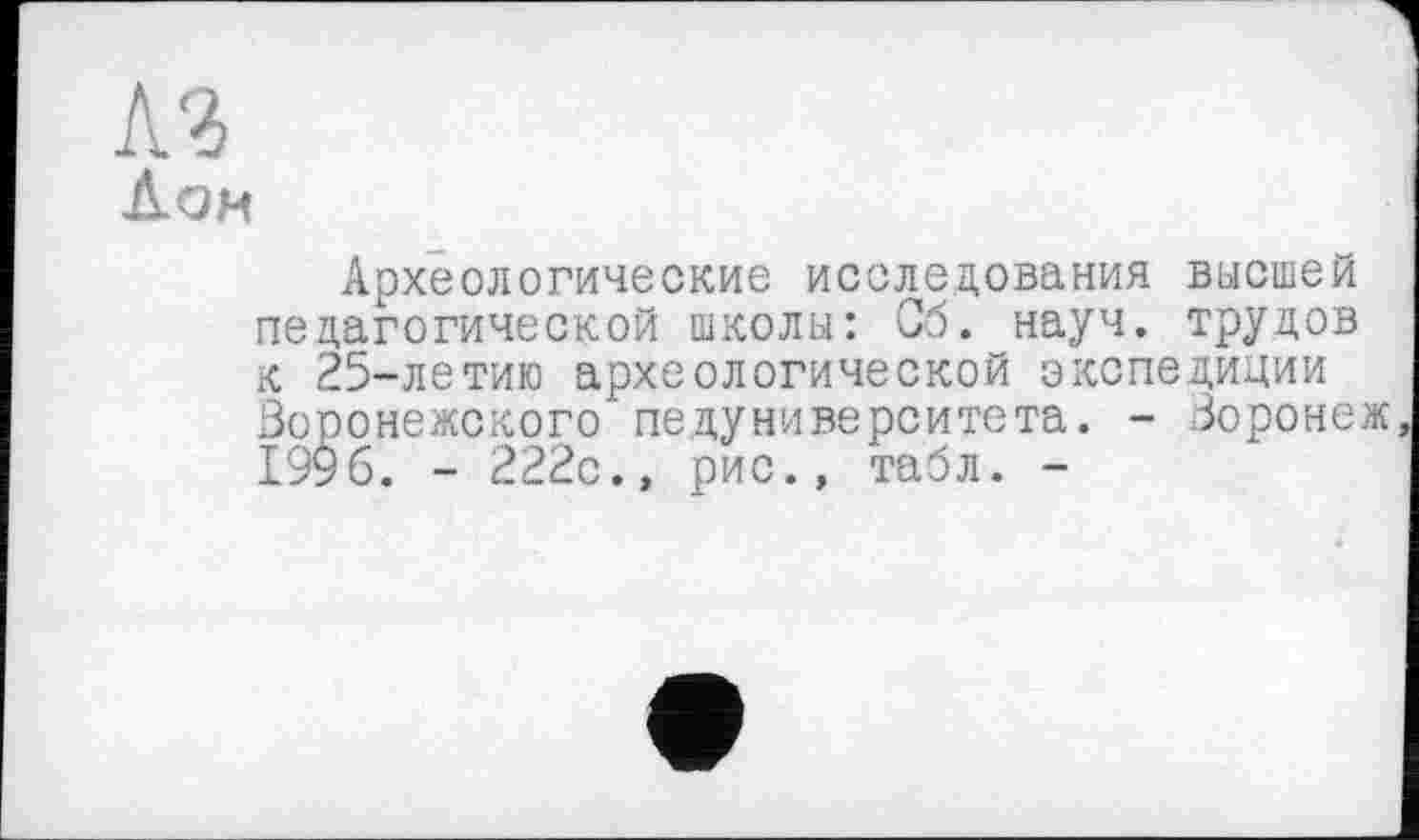 ﻿Археологические исследования высшей педагогической школы: Сб. науч, трудов к 25-летию археологической экспедиции Воронежского педуниверситета. - Воронеж, 1996. - 222с., рис., табл. -